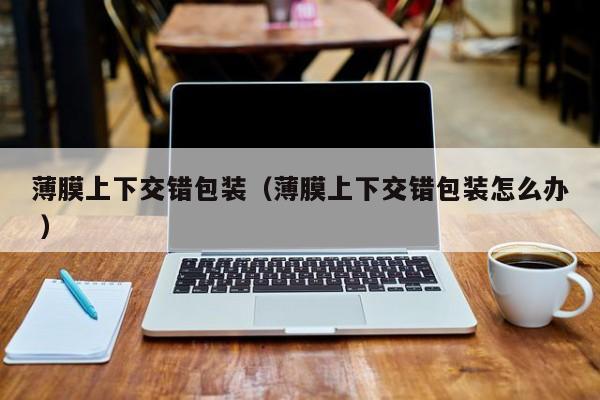 薄膜上下交錯(cuò)包裝（薄膜上下交錯(cuò)包裝怎么辦 ）