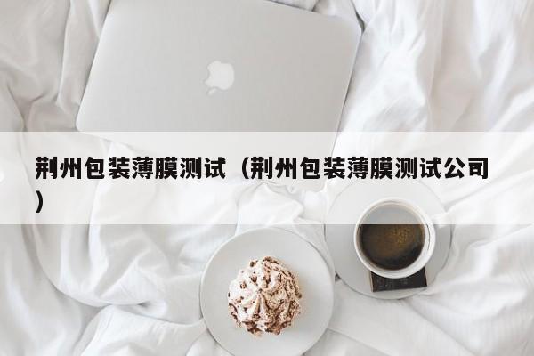 荊州包裝薄膜測(cè)試（荊州包裝薄膜測(cè)試公司 ）
